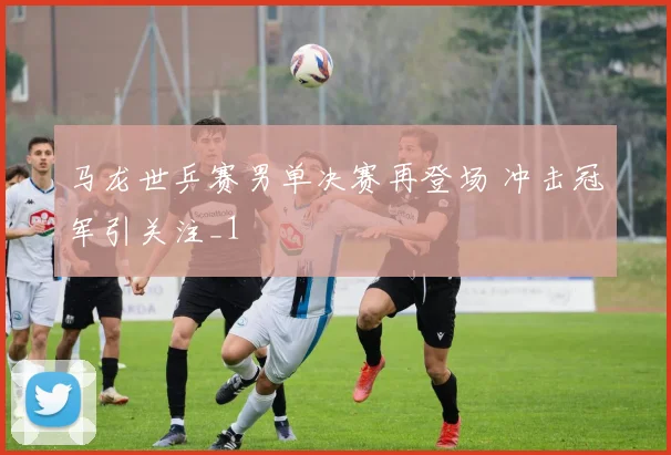 马龙世乒赛男单决赛再登场 冲击冠军引关注_1