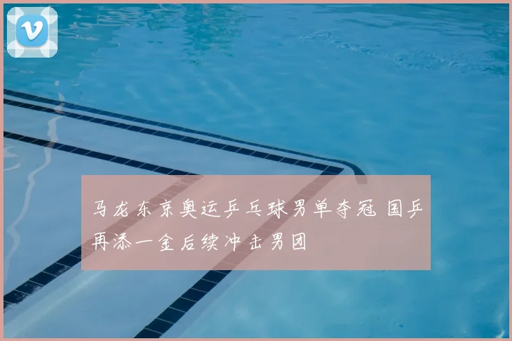 马龙东京奥运乒乓球男单夺冠 国乒再添一金后续冲击男团