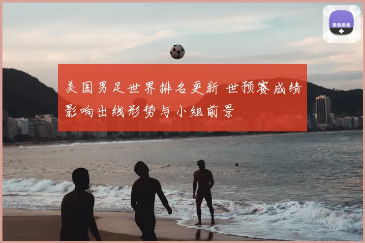 美国男足世界排名更新 世预赛成绩影响出线形势与小组前景