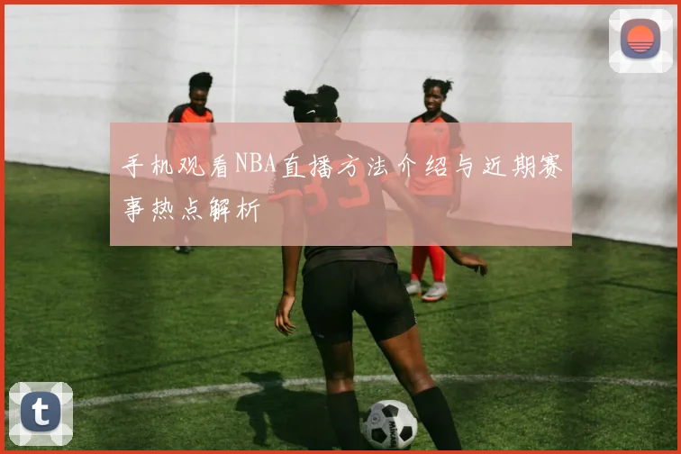 手机观看NBA直播方法介绍与近期赛事热点解析
