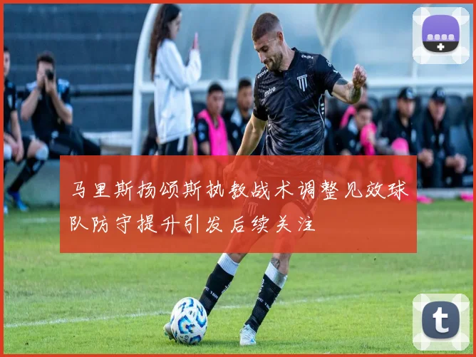马里斯扬颂斯执教战术调整见效球队防守提升引发后续关注