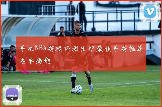 手机NBA游戏评测出炉最佳手游推荐名单揭晓