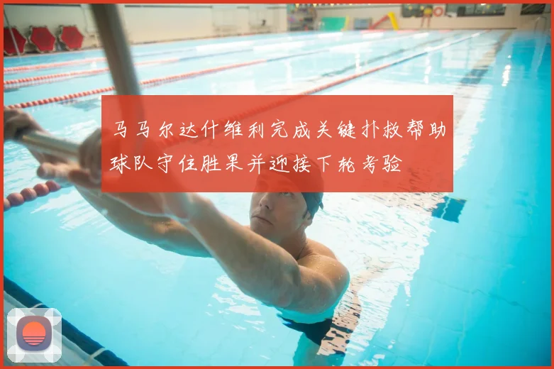 马马尔达什维利完成关键扑救帮助球队守住胜果并迎接下轮考验