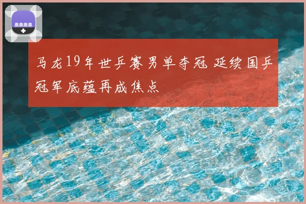 马龙19年世乒赛男单夺冠 延续国乒冠军底蕴再成焦点