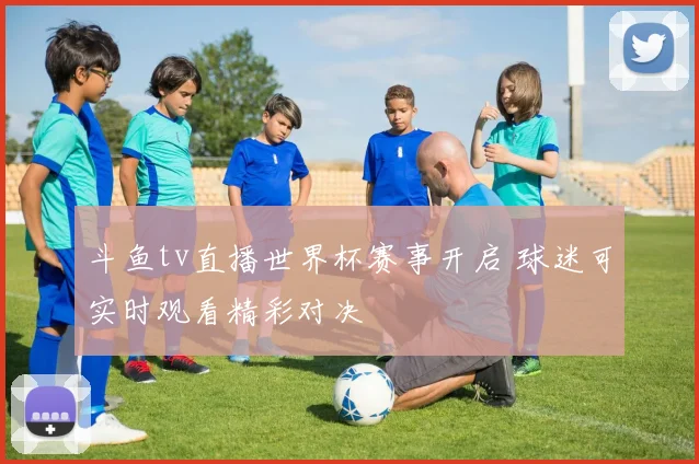 斗鱼tv直播世界杯赛事开启 球迷可实时观看精彩对决