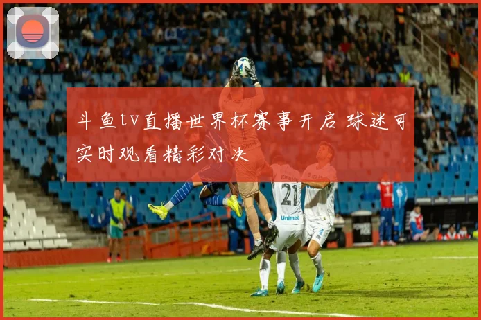 斗鱼tv直播世界杯赛事开启 球迷可实时观看精彩对决