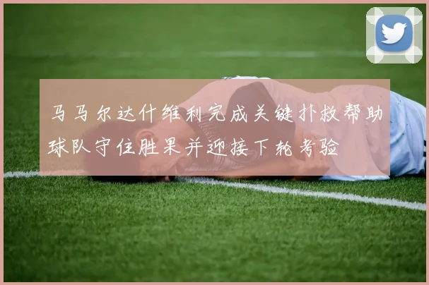 马马尔达什维利完成关键扑救帮助球队守住胜果并迎接下轮考验