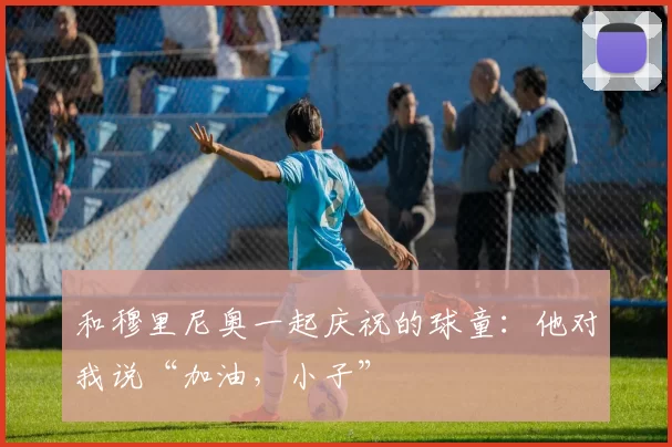 和穆里尼奥一起庆祝的球童：他对我说“加油，小子”