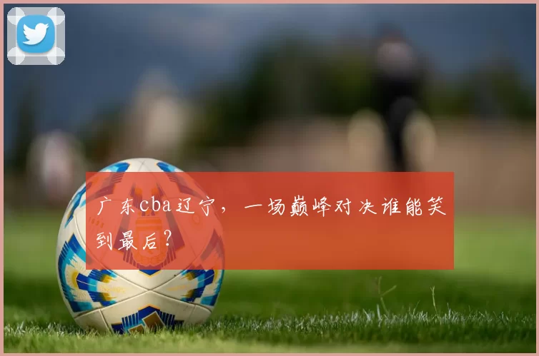 广东cba辽宁，一场巅峰对决谁能笑到最后？