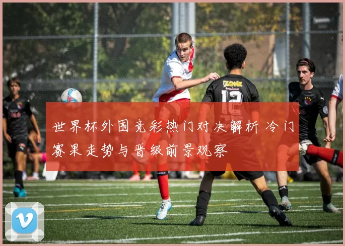 世界杯外围竞彩热门对决解析 冷门赛果走势与晋级前景观察