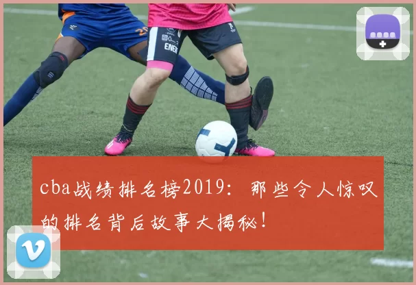 cba战绩排名榜2019：那些令人惊叹的排名背后故事大揭秘！