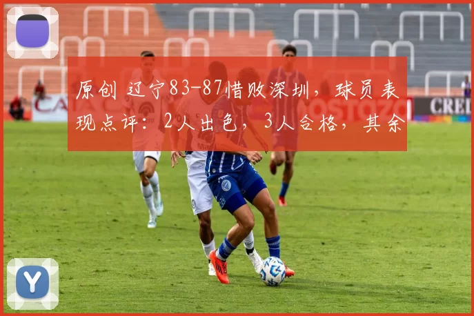 原创 辽宁83-87惜败深圳，球员表现点评：2人出色，3人合格，其余陷入低迷