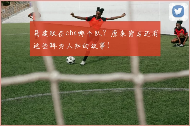 易建联在cba哪个队？原来背后还有这些鲜为人知的故事！