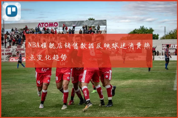 NBA旗舰店销售数据反映球迷消费热点变化趋势
