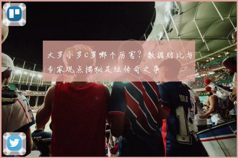大罗小罗c罗哪个厉害？数据对比与专家观点揭秘足坛传奇之争