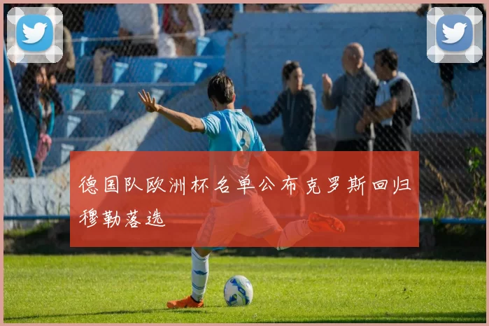 德国队欧洲杯名单公布克罗斯回归穆勒落选