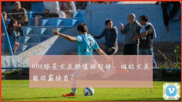nba球星女友颜值排行榜，谁的女友能称霸榜首？