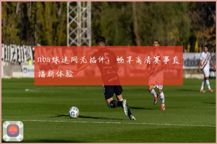 nba球迷网无插件，畅享高清赛事直播新体验