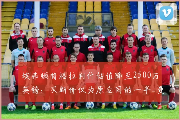 埃弗顿将格拉利什估值降至2500万英镑，买断价仅为原合同的一半_曼城_球员_周薪