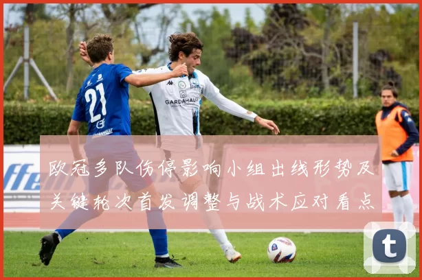 欧冠多队伤停影响小组出线形势及关键轮次首发调整与战术应对看点