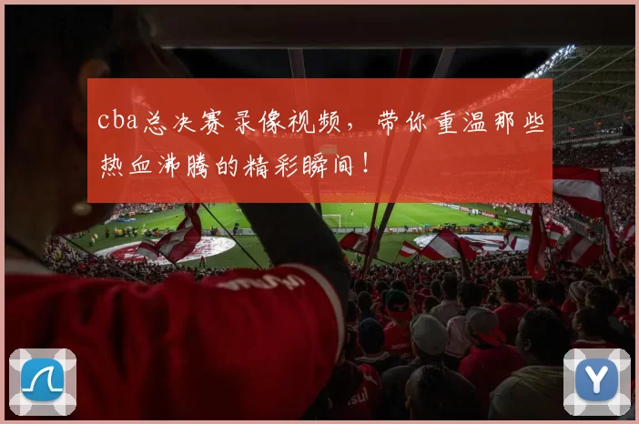 cba总决赛录像视频，带你重温那些热血沸腾的精彩瞬间！