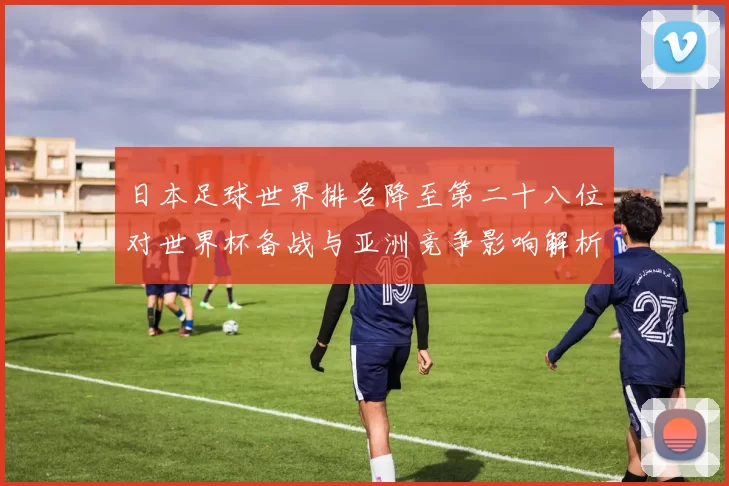 日本足球世界排名降至第二十八位对世界杯备战与亚洲竞争影响解析