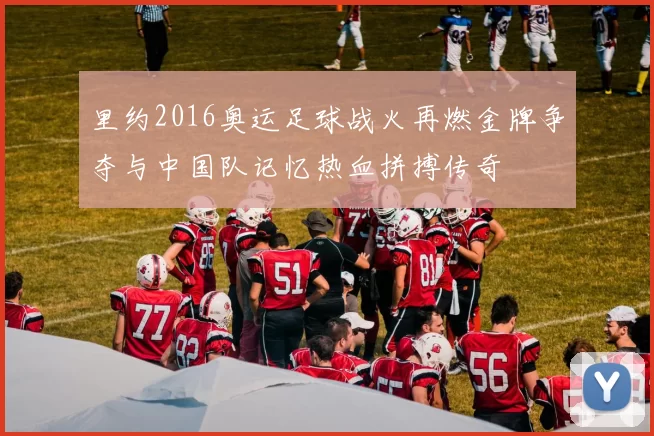 里约2016奥运足球战火再燃金牌争夺与中国队记忆热血拼搏传奇