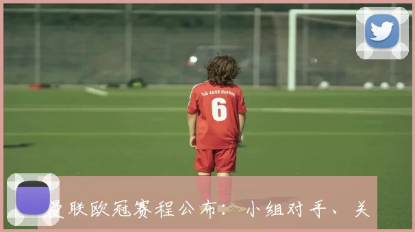 曼联欧冠赛程公布：小组对手、关键场次与出线前景影响分析