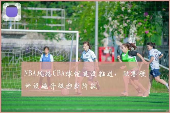 NBA规格CBA球馆建设推进，联赛硬件设施升级迎新阶段
