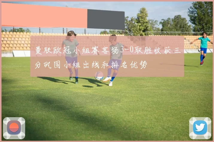 曼联欧冠小组赛客场3-0取胜收获三分巩固小组出线和排名优势