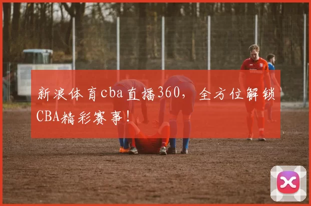 新浪体育cba直播360，全方位解锁CBA精彩赛事！