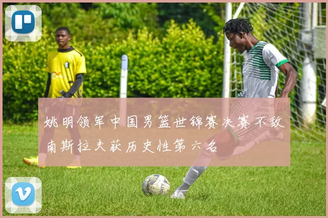 姚明领军中国男篮世锦赛决赛不敌南斯拉夫获历史性第六名