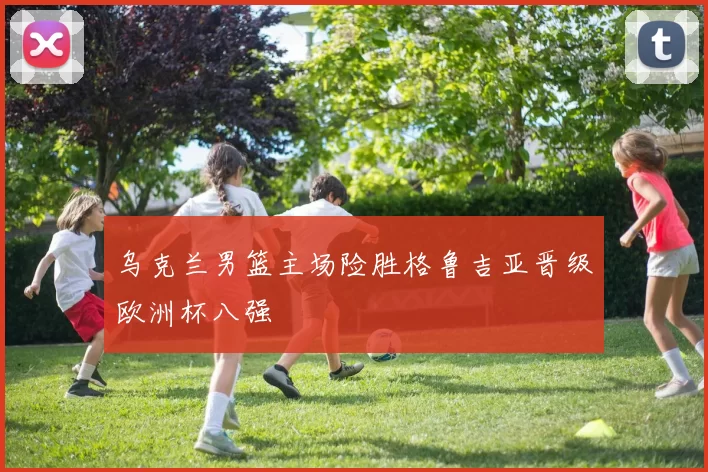 乌克兰男篮主场险胜格鲁吉亚晋级欧洲杯八强