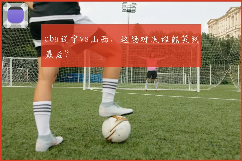 cba辽宁vs山西,这场对决谁能笑到最后?