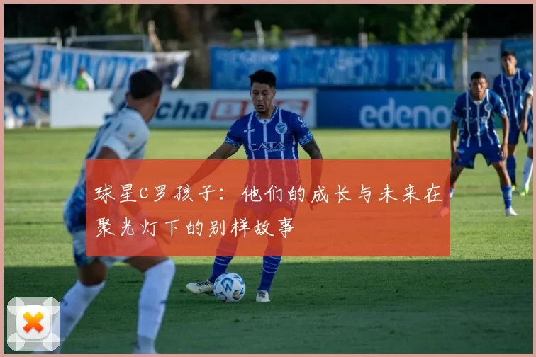 球星c罗孩子：他们的成长与未来在聚光灯下的别样故事