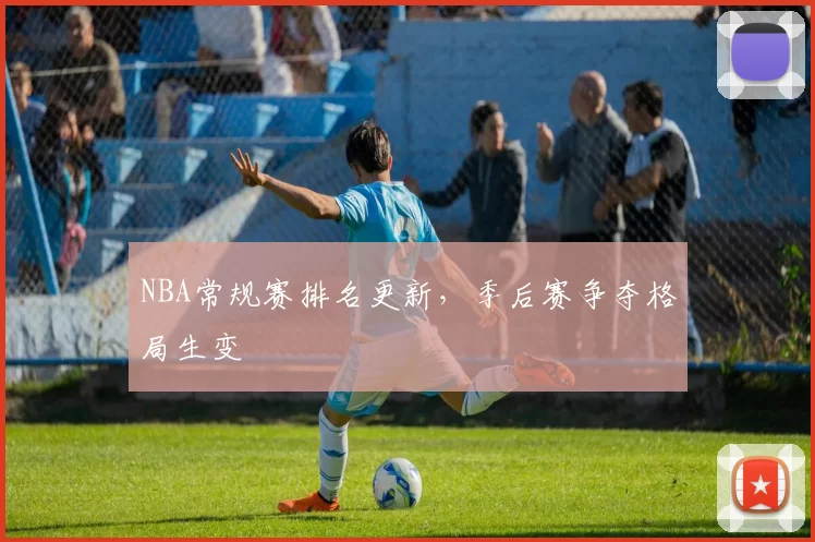 NBA常规赛排名更新，季后赛争夺格局生变