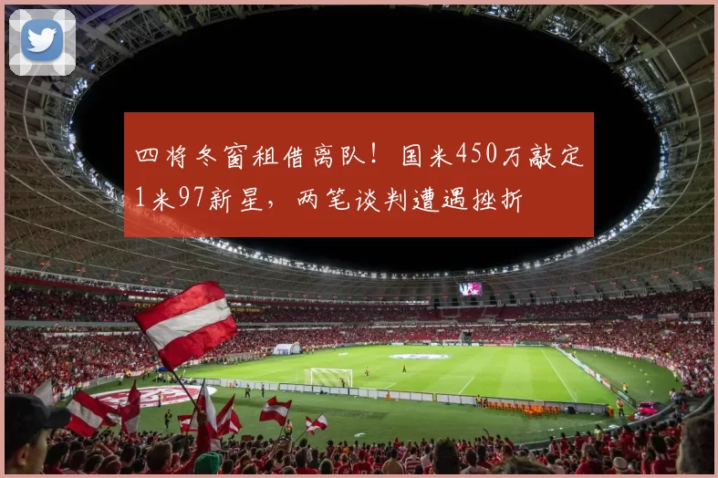 四将冬窗租借离队！国米450万敲定1米97新星，两笔谈判遭遇挫折
