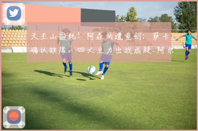 天王山噩耗！阿森纳遭重创：萨卡确认缺席，四大主力出战成疑_阿尔特塔_曼城_欧冠