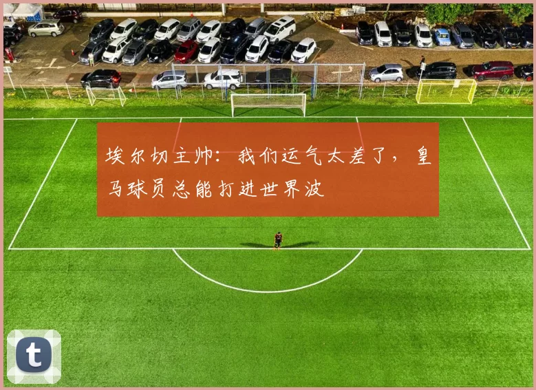 埃尔切主帅：我们运气太差了，皇马球员总能打进世界波