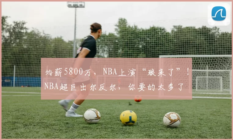 均薪5800万，NBA上演“狼来了”！NBA超巨出尔反尔，你要的太多了