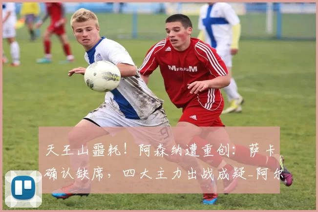 天王山噩耗！阿森纳遭重创：萨卡确认缺席，四大主力出战成疑_阿尔特塔_曼城_欧冠