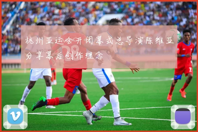 杭州亚运会开闭幕式总导演陈维亚分享幕后创作理念