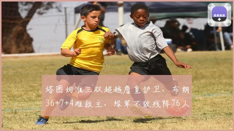 塔图姆准三双超越詹皇护卫，布朗36+7+4难救主，绿军不敌残阵76人