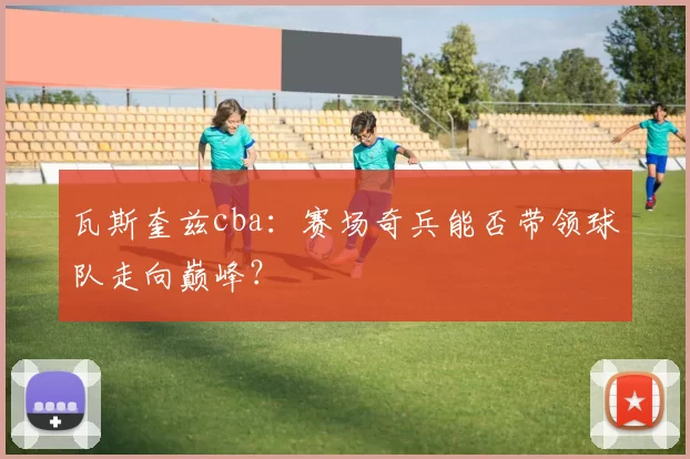 瓦斯奎兹cba:赛场奇兵能否带领球队走向巅峰?