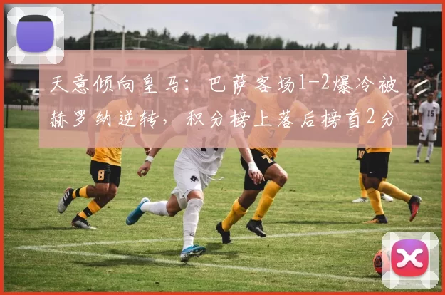 天意倾向皇马：巴萨客场1-2爆冷被赫罗纳逆转，积分榜上落后榜首2分_比赛_亚马尔_巴塞罗那
