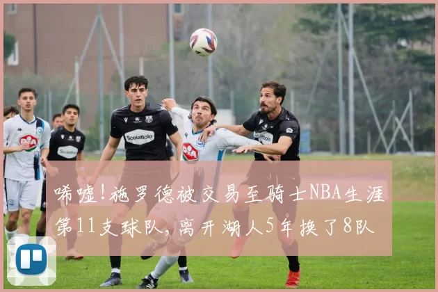 唏嘘!施罗德被交易至骑士NBA生涯第11支球队,离开湖人5年换了8队