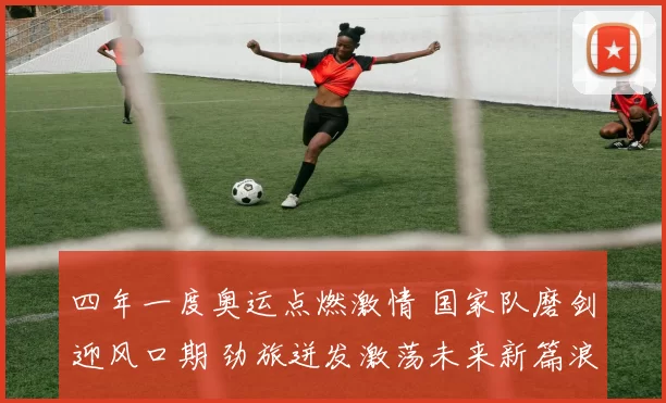 四年一度奥运点燃激情 国家队磨剑迎风口期 劲旅迸发激荡未来新篇浪