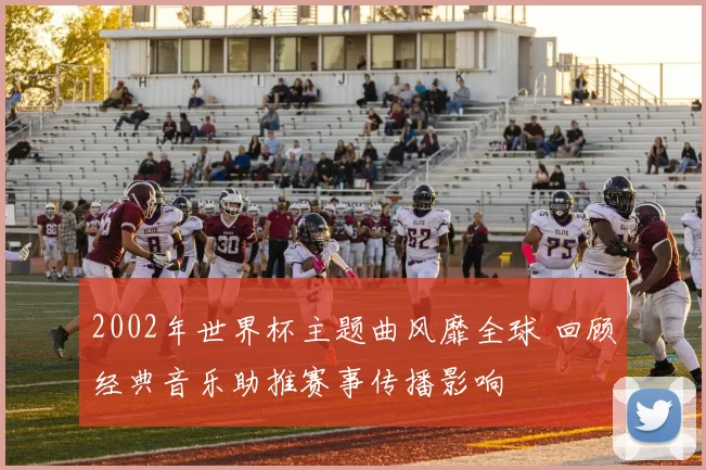 2002年世界杯主题曲风靡全球 回顾经典音乐助推赛事传播影响