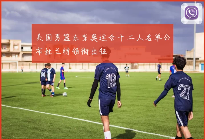 美国男篮东京奥运会十二人名单公布杜兰特领衔出征