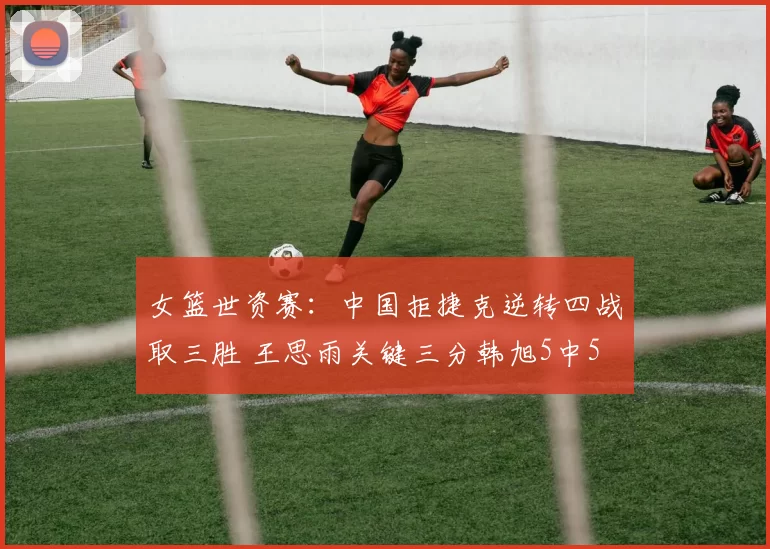 女篮世资赛：中国拒捷克逆转四战取三胜 王思雨关键三分韩旭5中5